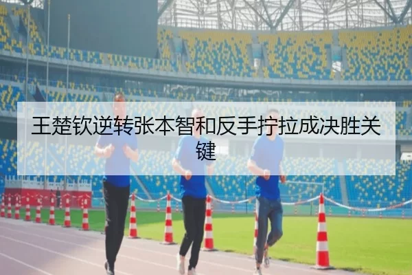王楚钦逆转张本智和反手拧拉成决胜关键